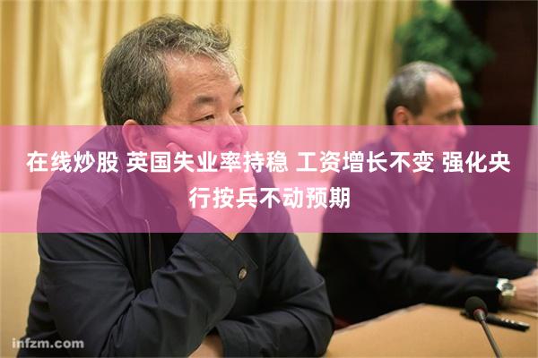 在线炒股 英国失业率持稳 工资增长不变 强化央行按兵不动预期