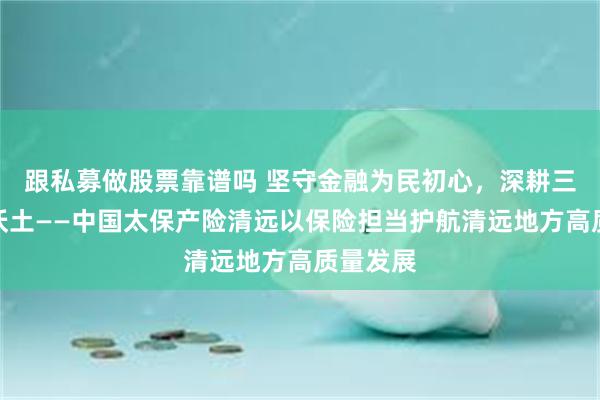 跟私募做股票靠谱吗 坚守金融为民初心,深耕三农保障沃土——中国太保产险清远以保险担当护航清远地方高质量发展