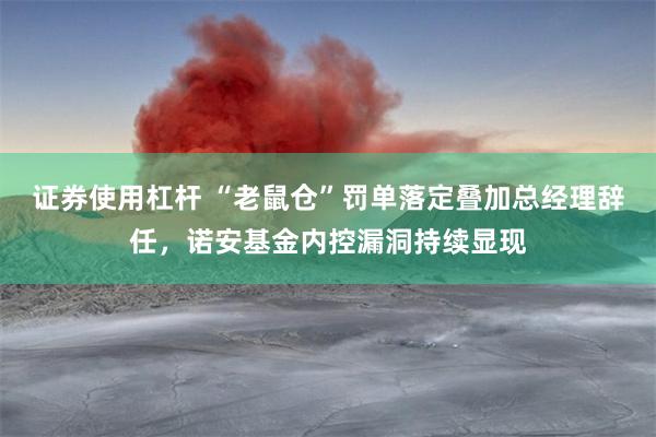 证券使用杠杆 “老鼠仓”罚单落定叠加总经理辞任，诺安基金内控漏洞持续显现