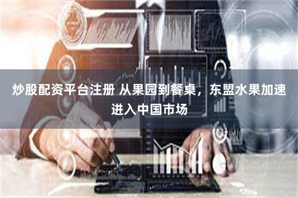 炒股配资平台注册 从果园到餐桌，东盟水果加速进入中国市场