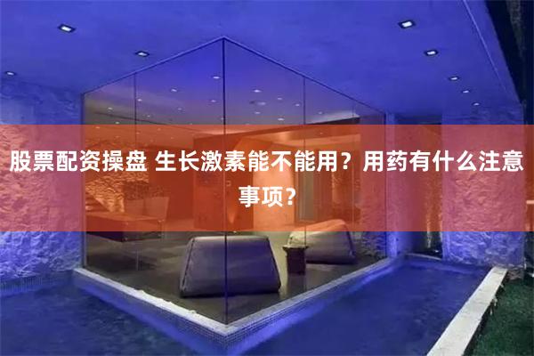 股票配资操盘 生长激素能不能用？用药有什么注意事项？