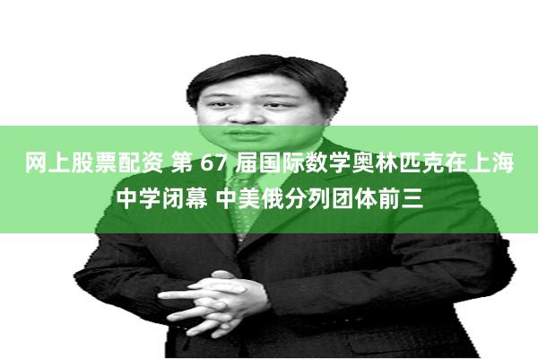 网上股票配资 第 67 届国际数学奥林匹克在上海中学闭幕 中美俄分列团体前三