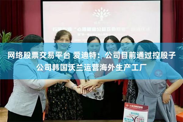 网络股票交易平台 爱迪特：公司目前通过控股子公司韩国沃兰运营海外生产工厂