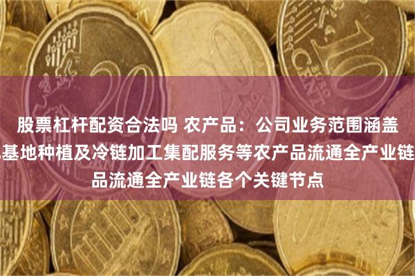 股票杠杆配资合法吗 农产品：公司业务范围涵盖农产品标准化基地种植及冷链加工集配服务等农产品流通全产业链各个关键节点