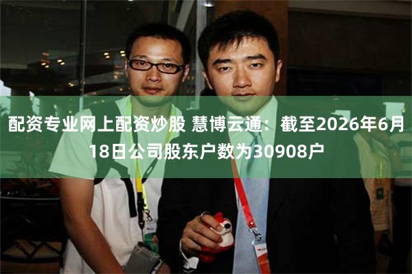 配资专业网上配资炒股 慧博云通：截至2026年6月18日公司股东户数为30908户