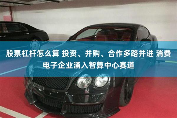 股票杠杆怎么算 投资、并购、合作多路并进 消费电子企业涌入智算中心赛道