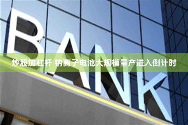 炒股加杠杆 钠离子电池大规模量产进入倒计时