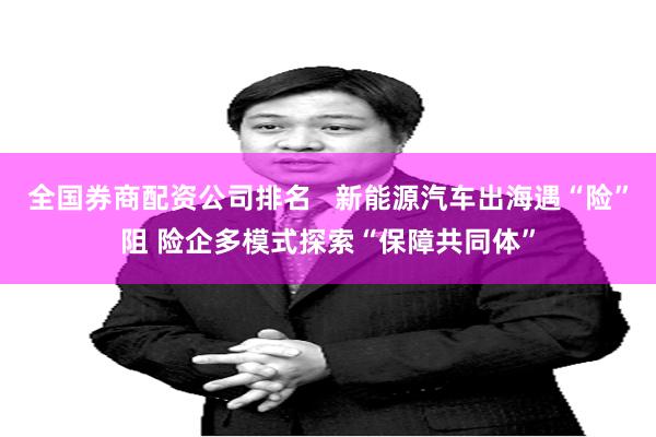 全国券商配资公司排名   新能源汽车出海遇“险”阻 险企多模式探索“保障共同体”