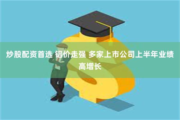 炒股配资首选 铝价走强 多家上市公司上半年业绩高增长