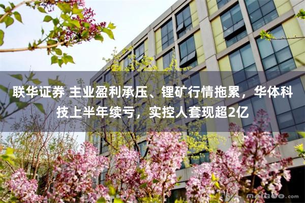 联华证券 主业盈利承压、锂矿行情拖累，华体科技上半年续亏，实控人套现超2亿