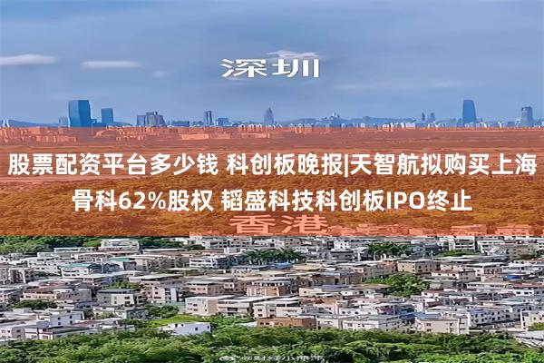股票配资平台多少钱 科创板晚报|天智航拟购买上海骨科62%股权 韬盛科技科创板IPO终止