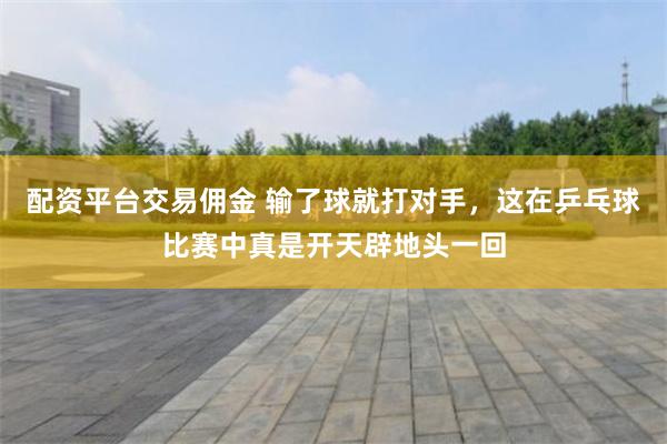 配资平台交易佣金 输了球就打对手，这在乒乓球比赛中真是开天辟地头一回