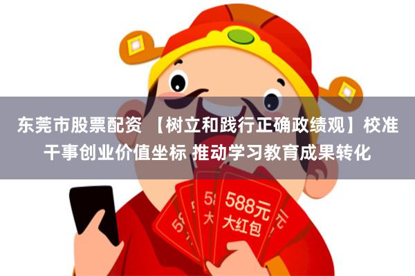 东莞市股票配资 【树立和践行正确政绩观】校准干事创业价值坐标 推动学习教育成果转化