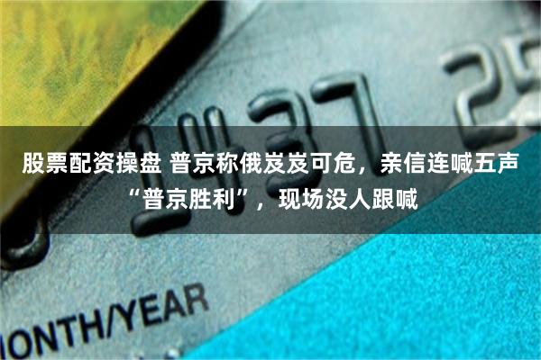 股票配资操盘 普京称俄岌岌可危,亲信连喊五声“普京胜利”,现场没人跟喊