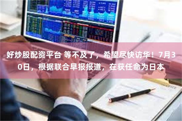 好炒股配资平台 等不及了，希望尽快访华！7月30日，根据联合早报报道，在获任命为日本
