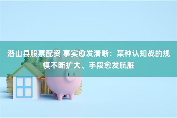 潜山县股票配资 事实愈发清晰：某种认知战的规模不断扩大、手段愈发肮脏