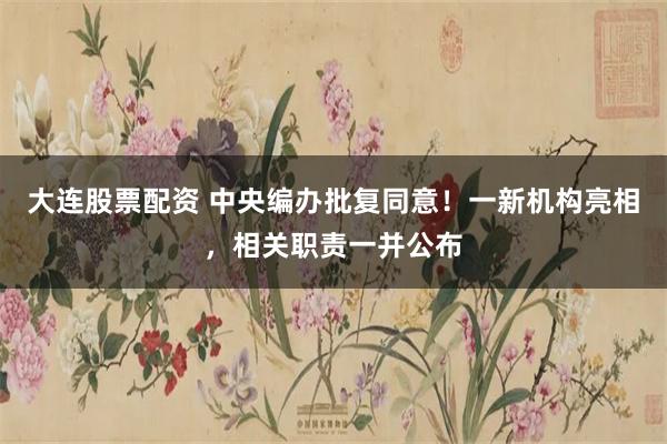 大连股票配资 中央编办批复同意！一新机构亮相，相关职责一并公布