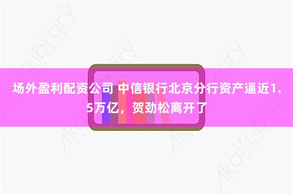 场外盈利配资公司 中信银行北京分行资产逼近1.5万亿，贺劲松离开了