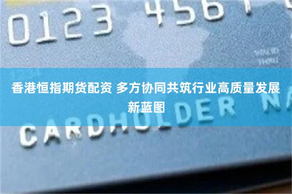 香港恒指期货配资 多方协同共筑行业高质量发展新蓝图