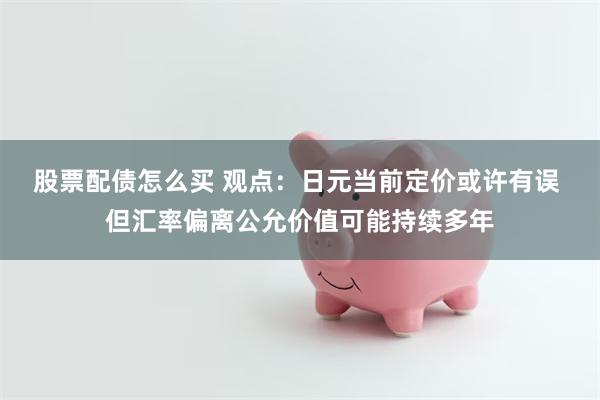 股票配债怎么买 观点：日元当前定价或许有误 但汇率偏离公允价值可能持续多年