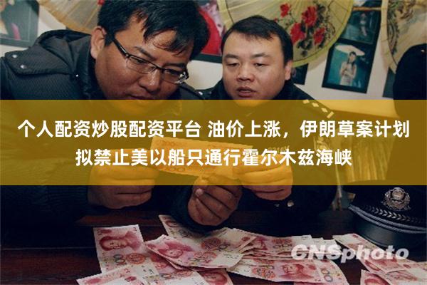 个人配资炒股配资平台 油价上涨，伊朗草案计划拟禁止美以船只通行霍尔木兹海峡