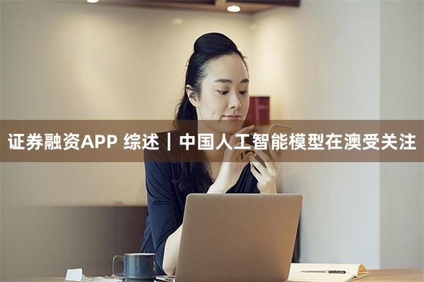 证券融资APP 综述｜中国人工智能模型在澳受关注