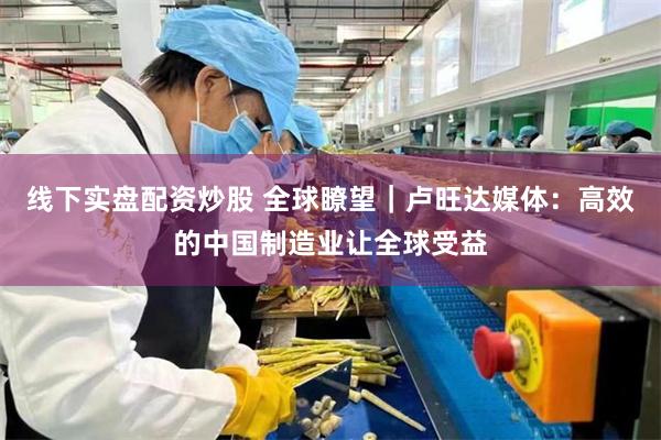线下实盘配资炒股 全球瞭望｜卢旺达媒体：高效的中国制造业让全球受益
