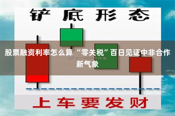 股票融资利率怎么算 “零关税”百日见证中非合作新气象