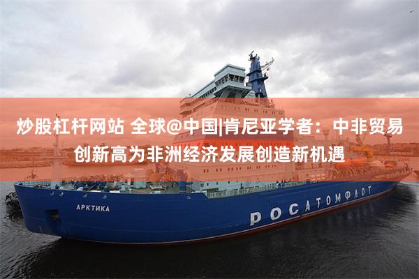 炒股杠杆网站 全球@中国|肯尼亚学者：中非贸易创新高为非洲经济发展创造新机遇