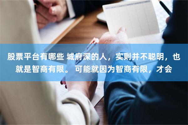 股票平台有哪些 城府深的人，实则并不聪明，也就是智商有限。 可能就因为智商有限，才会