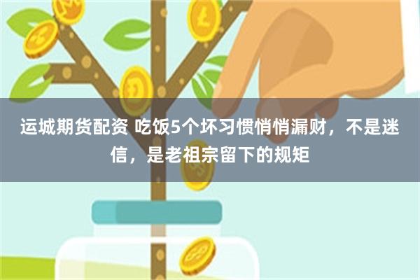 运城期货配资 吃饭5个坏习惯悄悄漏财，不是迷信，是老祖宗留下的规矩