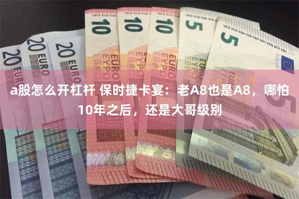 a股怎么开杠杆 保时捷卡宴：老A8也是A8，哪怕10年之后，还是大哥级别