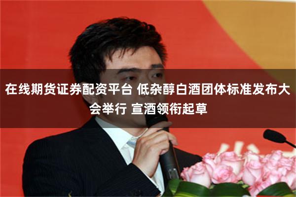 在线期货证券配资平台 低杂醇白酒团体标准发布大会举行 宣酒领衔起草