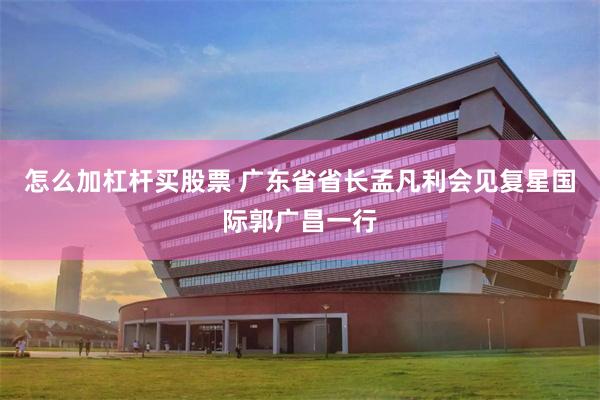 怎么加杠杆买股票 广东省省长孟凡利会见复星国际郭广昌一行