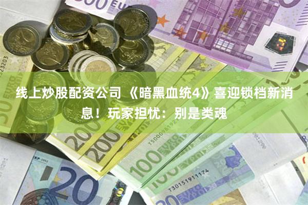 线上炒股配资公司 《暗黑血统4》喜迎锁档新消息！玩家担忧：别是类魂