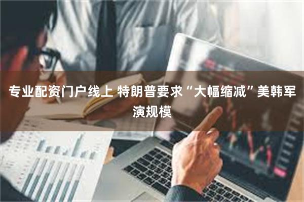 专业配资门户线上 特朗普要求“大幅缩减”美韩军演规模