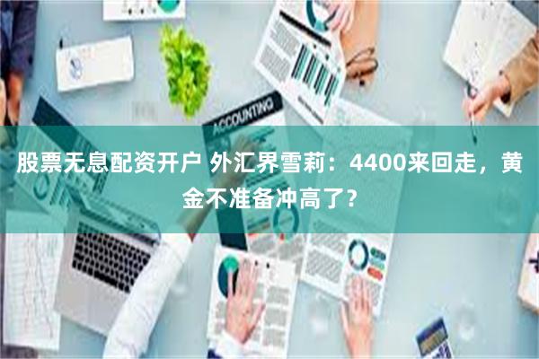 股票无息配资开户 外汇界雪莉：4400来回走，黄金不准备冲高了？