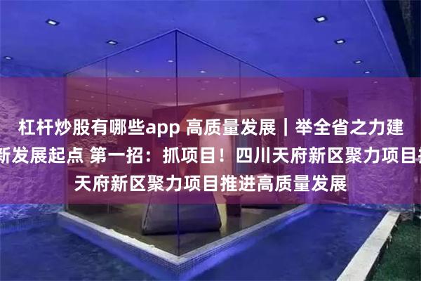 杠杆炒股有哪些app 高质量发展｜举全省之力建设好天府新区·新发展起点 第一招：抓项目！四川天府新区聚力项目推进高质量发展