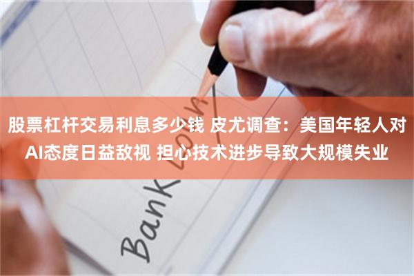 股票杠杆交易利息多少钱 皮尤调查：美国年轻人对AI态度日益敌视 担心技术进步导致大规模失业
