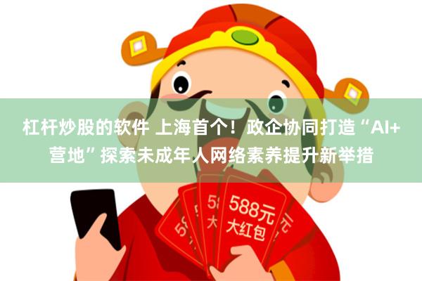 杠杆炒股的软件 上海首个！政企协同打造“AI+营地”探索未成年人网络素养提升新举措