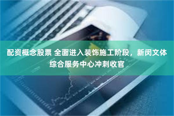配资概念股票 全面进入装饰施工阶段，新闵文体综合服务中心冲刺收官