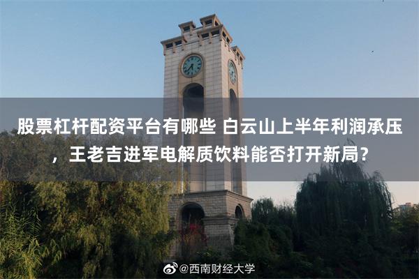 股票杠杆配资平台有哪些 白云山上半年利润承压，王老吉进军电解质饮料能否打开新局？