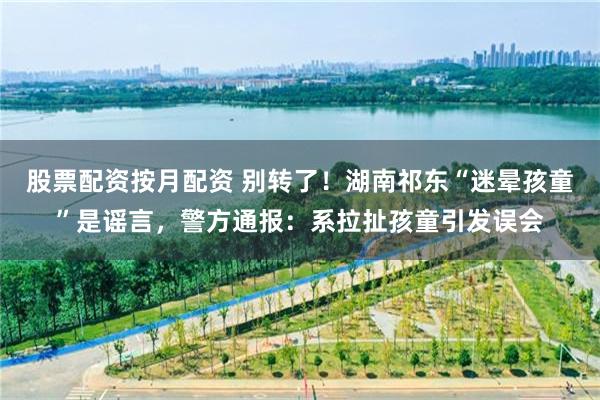 股票配资按月配资 别转了！湖南祁东“迷晕孩童”是谣言，警方通报：系拉扯孩童引发误会