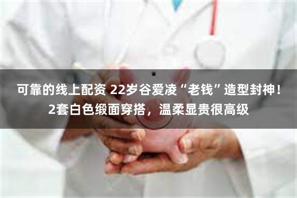 可靠的线上配资 22岁谷爱凌“老钱”造型封神！2套白色缎面穿搭，温柔显贵很高级