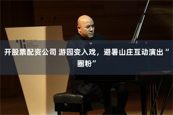 开股票配资公司 游园变入戏，避暑山庄互动演出“圈粉”