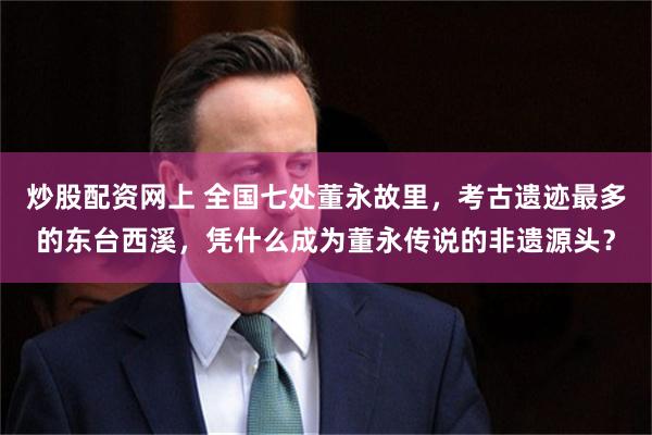 炒股配资网上 全国七处董永故里，考古遗迹最多的东台西溪，凭什么成为董永传说的非遗源头？