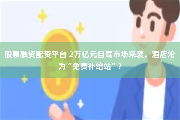 股票融资配资平台 2万亿元自驾市场来袭,酒店沦为“免费补给站”?