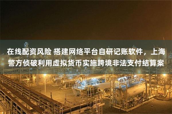 在线配资风险 搭建网络平台自研记账软件，上海警方侦破利用虚拟货币实施跨境非法支付结算案