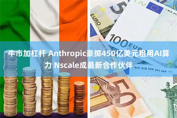 牛市加杠杆 Anthropic豪掷450亿美元租用AI算力 Nscale成最新合作伙伴