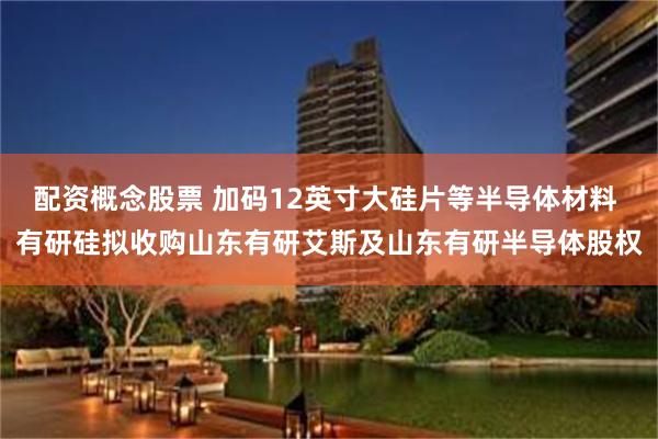 配资概念股票 加码12英寸大硅片等半导体材料 有研硅拟收购山东有研艾斯及山东有研半导体股权